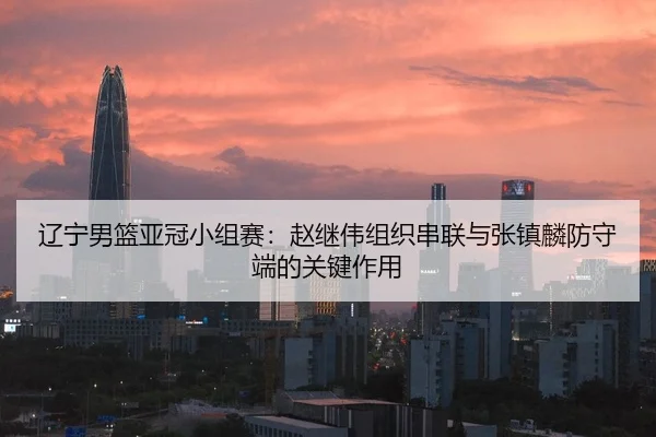 辽宁男篮亚冠小组赛：赵继伟组织串联与张镇麟防守端的关键作用