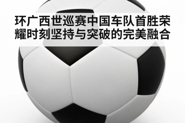 环广西世巡赛中国车队首胜荣耀时刻坚持与突破的完美融合